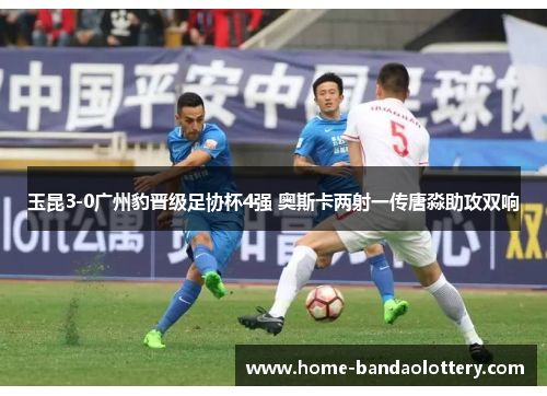玉昆3-0广州豹晋级足协杯4强 奥斯卡两射一传唐淼助攻双响
